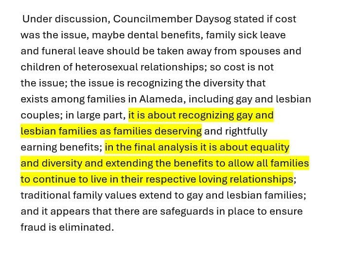 Excerpt from the 1997 City Council minutes: “Under discussion, Councilmember Daysog stated if cost was the issue, maybe dental benefits, family sick leave and funeral leave should be taken away from spouses and children of heterosexual relationships; so cost is not the issue; the issue is recognizing the diversity that exists among families in Alameda, including gay and lesbian couples; in large part, it is about recognizing gay and lesbian families as families deserving and rightfully earning benefits; in the final analysis it is about equality and diversity and extending the benefits to allow all families to continue to live in their respective loving relationships; traditional family values extend to gay and lesbian families; and it appears that there are safeguards in place to ensure fraud is eliminated.” Two passages are highlighted.