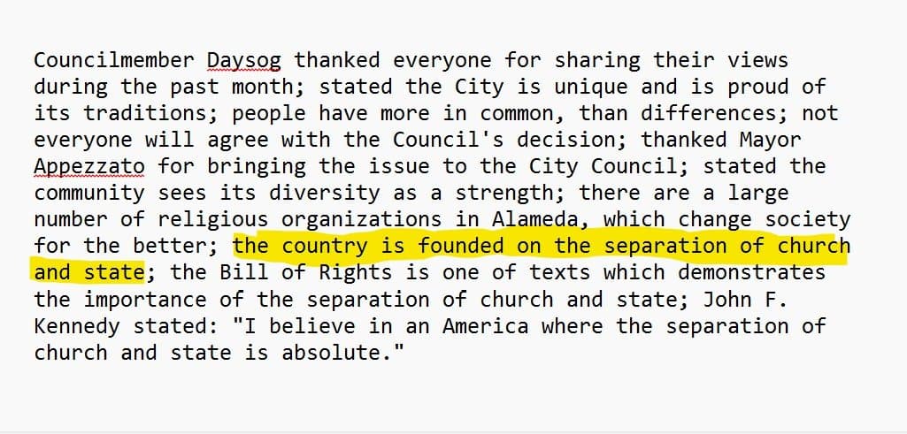 Excerpt from the October 2001 City Council minutes: “Councilmember Daysog thanked everyone for sharing their views during the past month; stated the City is unique and is proud of its traditions; people have more in common, than differences; not everyone will agree with the Council’s decision; thanked Mayor Appezzato for bringing the issue to the City Council; stated the community sees its diversity as a strength; there are a large number of religious organizations in Alameda, which change society for the better; the country is founded on the separation of church and state; the Bill of Rights is one of texts which demonstrates the importance of the separation of church and state; John F. Kennedy stated: ‘I believe in an America where the separation of church and state is absolute.’” The words “the country is founded on the separation of church and state” are highlighted.